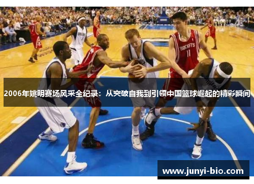 2006年姚明赛场风采全纪录：从突破自我到引领中国篮球崛起的精彩瞬间