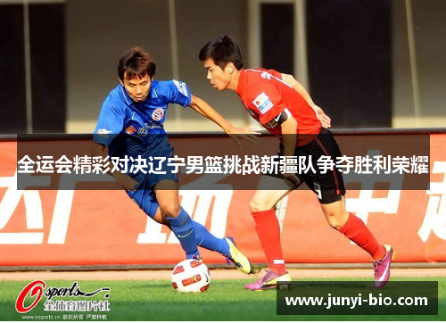 全运会精彩对决辽宁男篮挑战新疆队争夺胜利荣耀